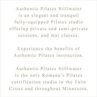 Authentic Pilates Stillwater  is an elegant and tranquil fully-equipped Pilates studio  offering private and semi-private  sessions, and mat classes.  Experience the benefits of Authentic Pilates instruction.  Authentic Pilates Stillwater is the only Romana’s Pilates  certification studio in the Twin  Cities and throughout Minnesota.